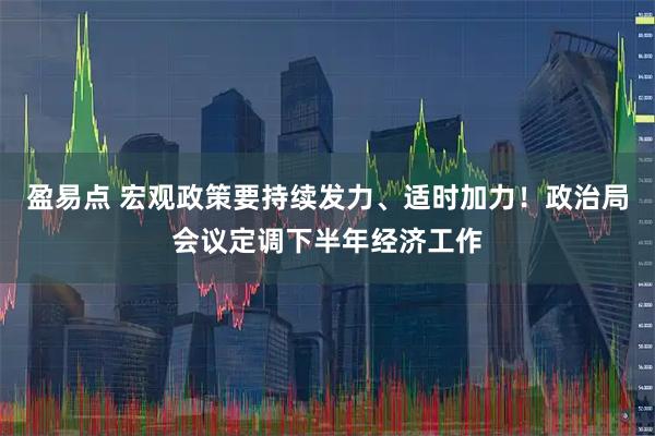 盈易点 宏观政策要持续发力、适时加力！政治局会议定调下半年经济工作