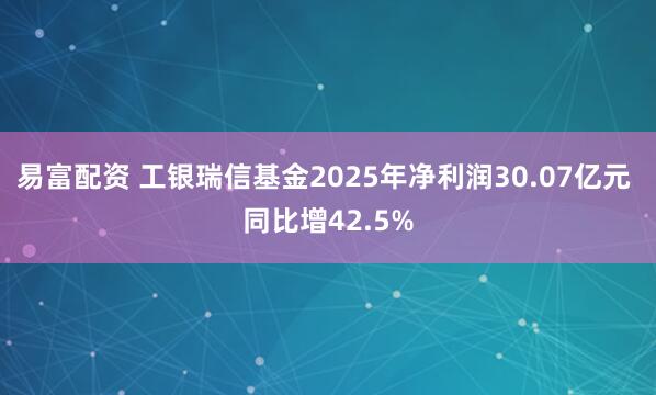 易富配资 工银瑞信基金2025年净利润30.07亿元 同比增42.5%