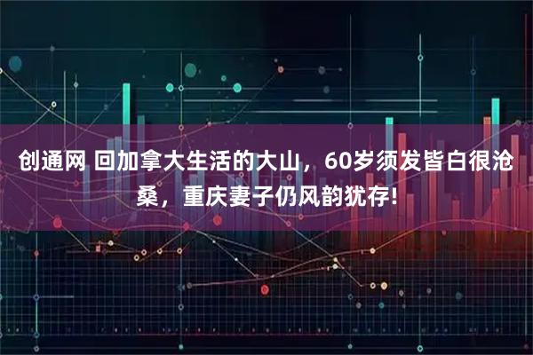 创通网 回加拿大生活的大山，60岁须发皆白很沧桑，重庆妻子仍风韵犹存!