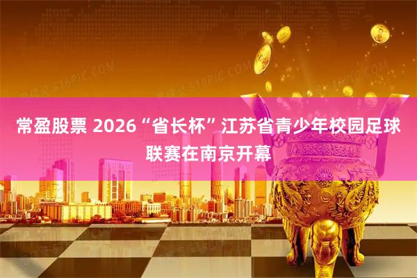 常盈股票 2026“省长杯”江苏省青少年校园足球联赛在南京开幕