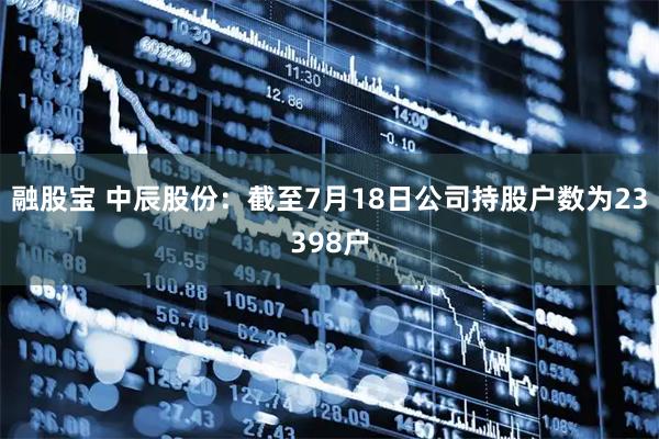 融股宝 中辰股份：截至7月18日公司持股户数为23398户