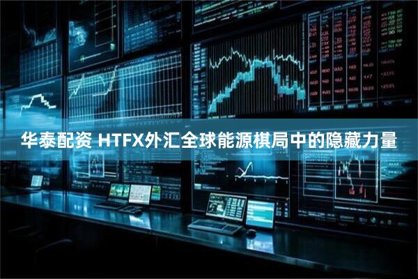 华泰配资 HTFX外汇全球能源棋局中的隐藏力量