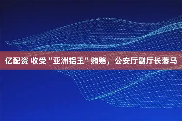 亿配资 收受“亚洲铝王”贿赂，公安厅副厅长落马