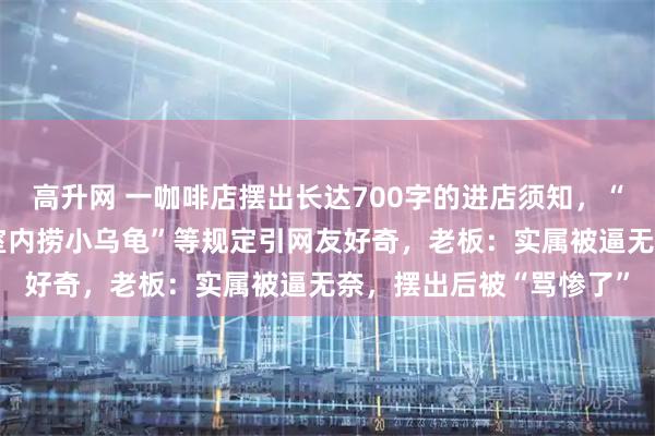 高升网 一咖啡店摆出长达700字的进店须知，“禁止乱扔丝袜”“禁止室内捞小乌龟”等规定引网友好奇，老板：实属被逼无奈，摆出后被“骂惨了”